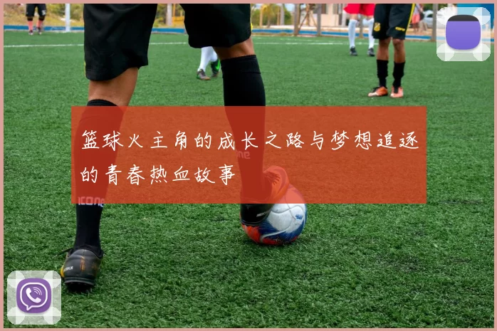 篮球火主角的成长之路与梦想追逐的青春热血故事
