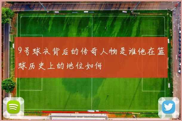 9号球衣背后的传奇人物是谁他在篮球历史上的地位如何