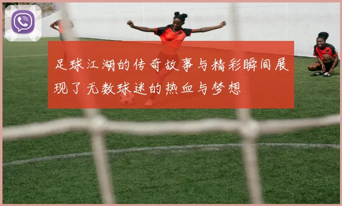 足球江湖的传奇故事与精彩瞬间展现了无数球迷的热血与梦想