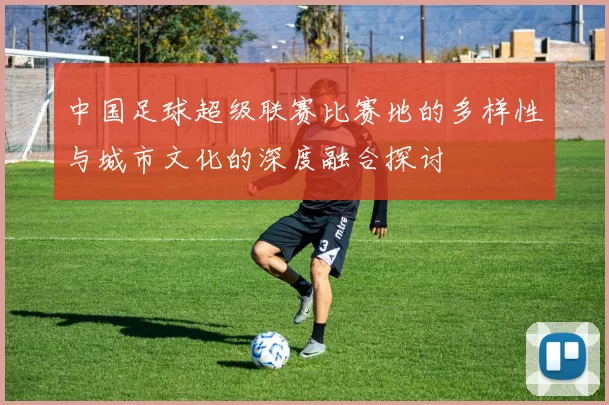 中国足球超级联赛比赛地的多样性与城市文化的深度融合探讨